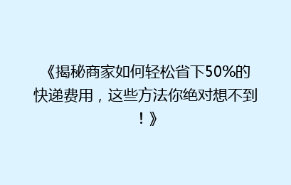 《揭秘商家如何轻松省下50%的快递费用,这些方法你绝对想不到!》
