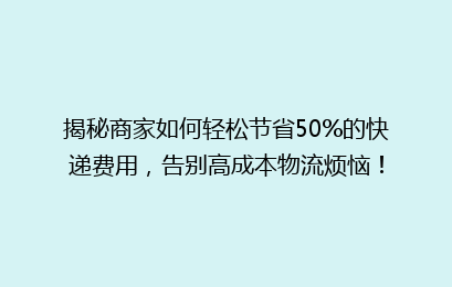 揭秘商家如何轻松节省50%的快递费用，告别高成本物流烦恼！
