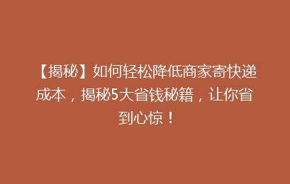 【揭秘】如何轻松降低商家寄快递成本，揭秘5大省钱秘籍，让你省到心惊！