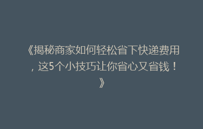 《揭秘商家如何轻松省下快递费用，这5个小技巧让你省心又省钱！》