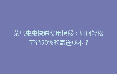 菜鸟裹裹快递费用揭秘：如何轻松节省50%的寄送成本？