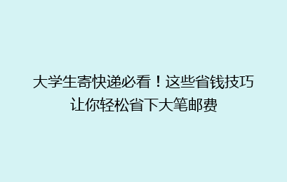 大学生寄快递必看！这些省钱技巧让你轻松省下大笔邮费