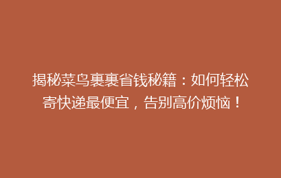 揭秘菜鸟裹裹省钱秘籍：如何轻松寄快递最便宜，告别高价烦恼！