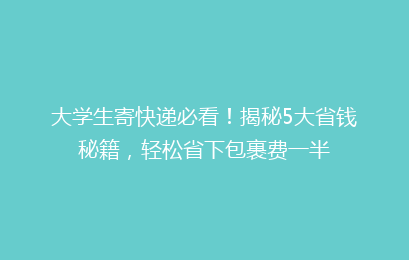 大学生寄快递必看！揭秘5大省钱秘籍，轻松省下包裹费一半