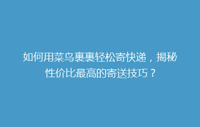 如何用菜鸟裹裹轻松寄快递，揭秘性价比最高的寄送技巧？