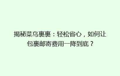 揭秘菜鸟裹裹：轻松省心，如何让包裹邮寄费用一降到底？