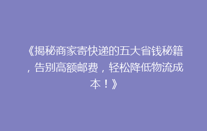 《揭秘商家寄快递的五大省钱秘籍，告别高额邮费，轻松降低物流成本！》