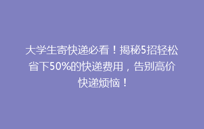 大学生寄快递必看！揭秘5招轻松省下50%的快递费用，告别高价快递烦恼！