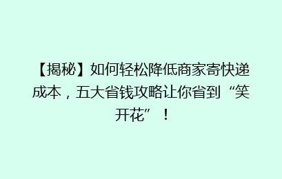 【揭秘】如何轻松降低商家寄快递成本,五大省钱攻略让你省到“笑开花”!