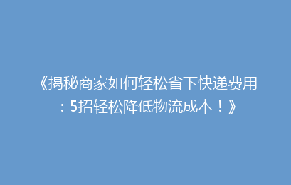 《揭秘商家如何轻松省下快递费用：5招轻松降低物流成本！》