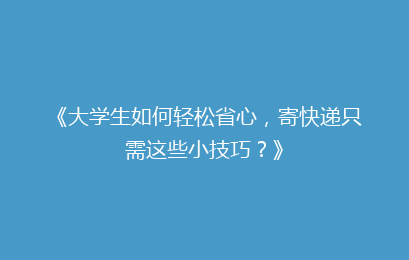 《大学生如何轻松省心，寄快递只需这些小技巧？》