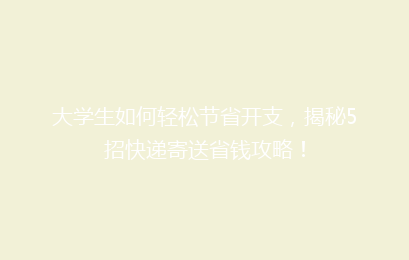 大学生如何轻松节省开支，揭秘5招快递寄送省钱攻略！