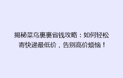 揭秘菜鸟裹裹省钱攻略：如何轻松寄快递最低价，告别高价烦恼！