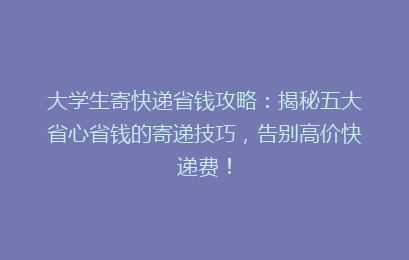 大学生寄快递省钱攻略：揭秘五大省心省钱的寄递技巧，告别高价快递费！