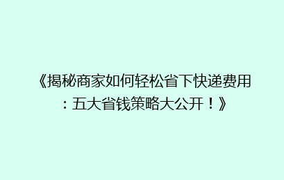 《揭秘商家如何轻松省下快递费用:五大省钱策略大公开!》
