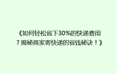 《如何轻松省下30%的快递费用？揭秘商家寄快递的省钱秘诀！》