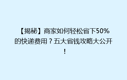 【揭秘】商家如何轻松省下50%的快递费用？五大省钱攻略大公开！