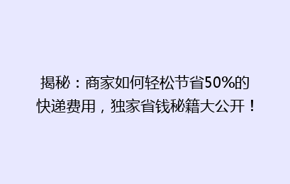 揭秘：商家如何轻松节省50%的快递费用，独家省钱秘籍大公开！