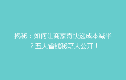 揭秘：如何让商家寄快递成本减半？五大省钱秘籍大公开！