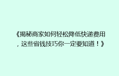 《揭秘商家如何轻松降低快递费用，这些省钱技巧你一定要知道！》